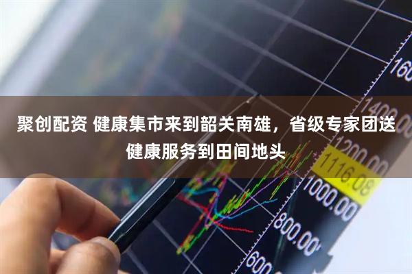 聚创配资 健康集市来到韶关南雄，省级专家团送健康服务到田间地头