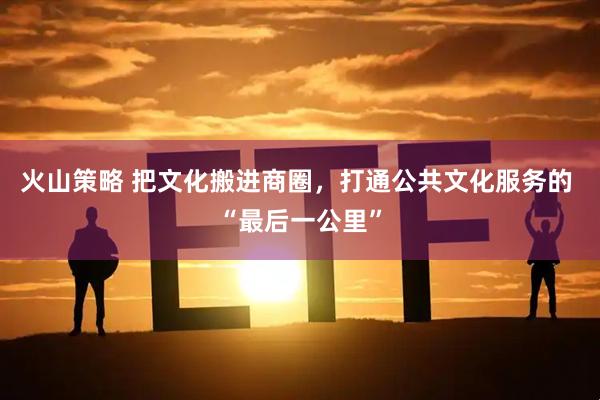 火山策略 把文化搬进商圈，打通公共文化服务的 “最后一公里”