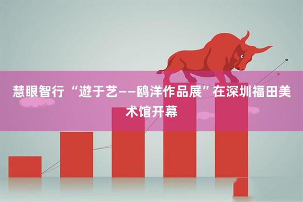 慧眼智行 “遊于艺——鸥洋作品展”在深圳福田美术馆开幕