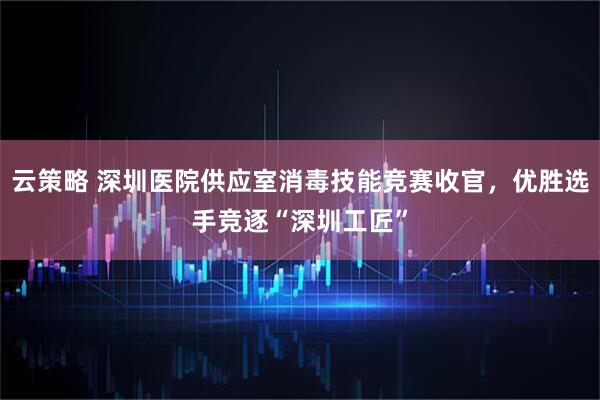 云策略 深圳医院供应室消毒技能竞赛收官，优胜选手竞逐“深圳工匠”