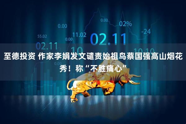 至德投资 作家李娟发文谴责始祖鸟蔡国强高山烟花秀！称“不胜痛心”