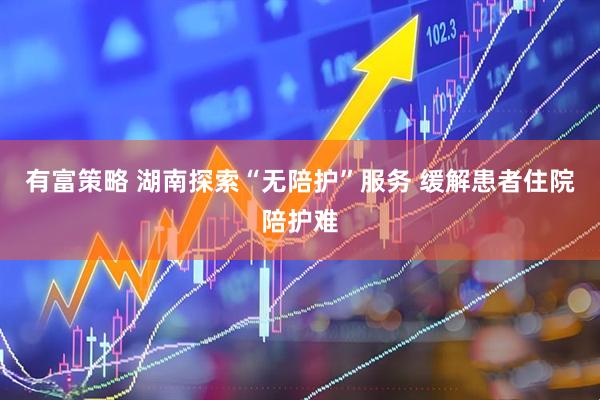 有富策略 湖南探索“无陪护”服务 缓解患者住院陪护难