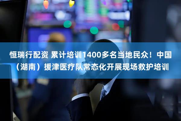 恒瑞行配资 累计培训1400多名当地民众！中国（湖南）援津医疗队常态化开展现场救护培训