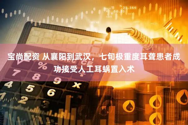 宝尚配资 从襄阳到武汉，七旬极重度耳聋患者成功接受人工耳蜗置入术