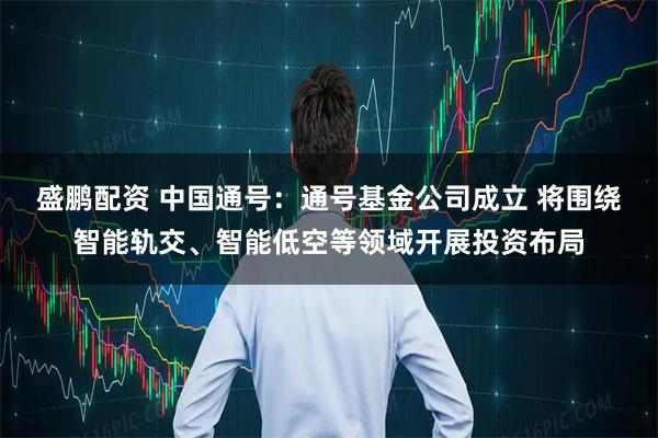 盛鹏配资 中国通号：通号基金公司成立 将围绕智能轨交、智能低空等领域开展投资布局