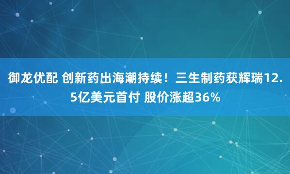 御龙优配 创新药出海潮持续！三生制药获辉瑞12.5亿美元首付 股价涨超36%