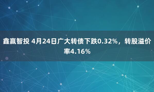 鑫赢智投 4月24日广大转债下跌0.32%，转股溢价率4.16%