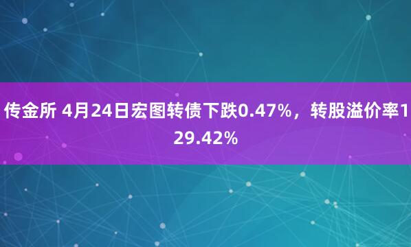 传金所 4月24日宏图转债下跌0.47%，转股溢价率129.42%
