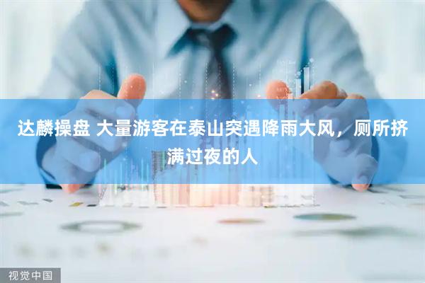 达麟操盘 大量游客在泰山突遇降雨大风，厕所挤满过夜的人