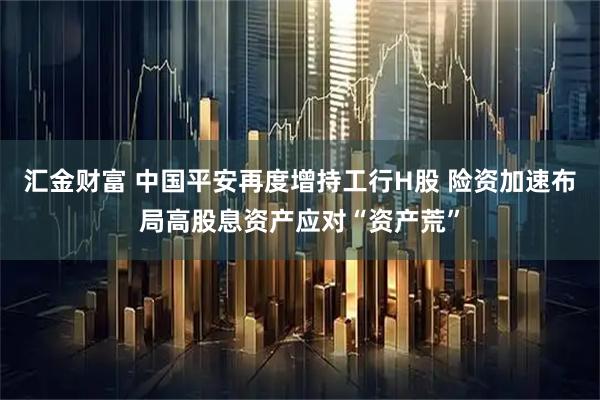 汇金财富 中国平安再度增持工行H股 险资加速布局高股息资产应对“资产荒”