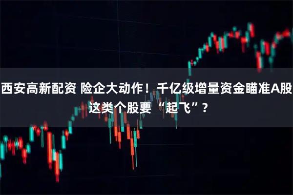 西安高新配资 险企大动作！千亿级增量资金瞄准A股 这类个股要 “起飞”？