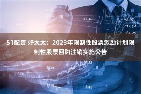 51配资 好太太:2023年限制性股票激励计划限制性股票回购注销实施公告