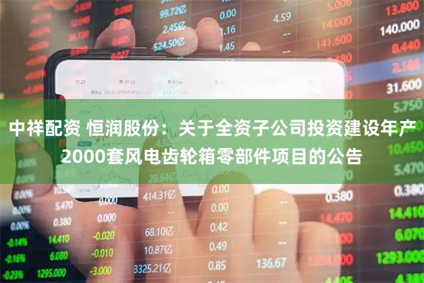 中祥配资 恒润股份:关于全资子公司投资建设年产2000套风电齿轮箱零部件项目的公告