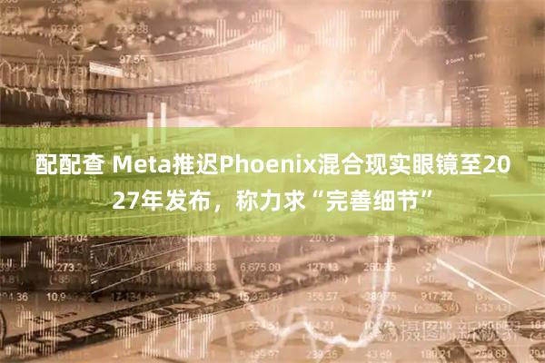 配配查 Meta推迟Phoenix混合现实眼镜至2027年发布，称力求“完善细节”