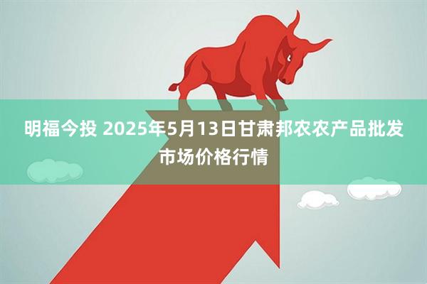 明福今投 2025年5月13日甘肃邦农农产品批发市场价格行情