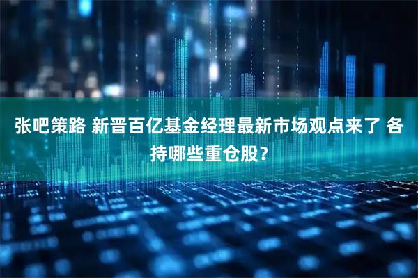 张吧策路 新晋百亿基金经理最新市场观点来了 各持哪些重仓股？