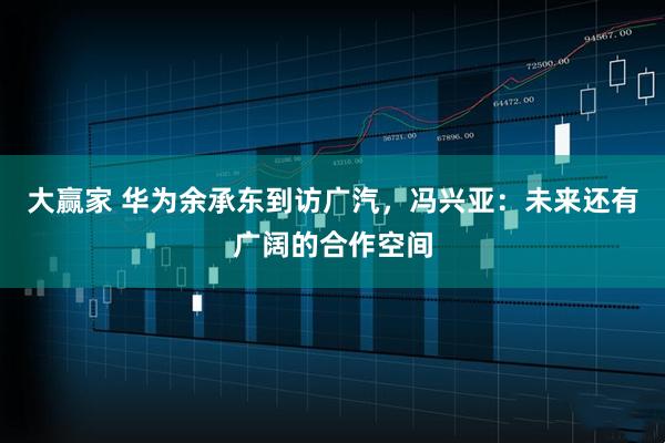 大赢家 华为余承东到访广汽，冯兴亚：未来还有广阔的合作空间