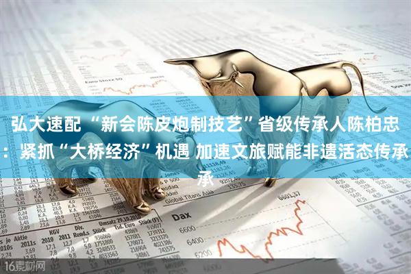 弘大速配 “新会陈皮炮制技艺”省级传承人陈柏忠：紧抓“大桥经济”机遇 加速文旅赋能非遗活态传承