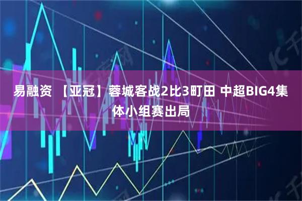 易融资 【亚冠】蓉城客战2比3町田 中超BIG4集体小组赛出局
