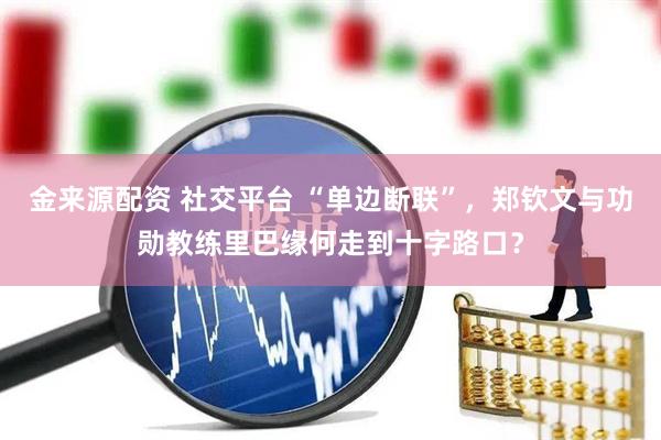 金来源配资 社交平台 “单边断联”，郑钦文与功勋教练里巴缘何走到十字路口？