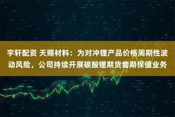 宇轩配资 天赐材料：为对冲锂产品价格周期性波动风险，公司持续开展碳酸锂期货套期保值业务