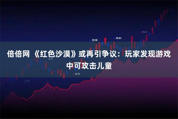 倍倍网 《红色沙漠》或再引争议：玩家发现游戏中可攻击儿童