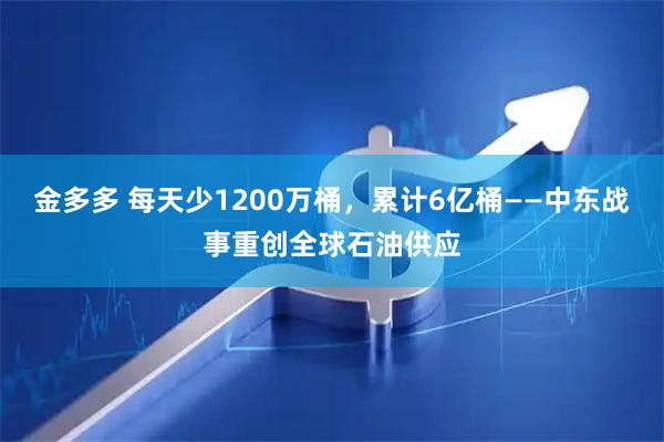 金多多 每天少1200万桶，累计6亿桶——中东战事重创全球石油供应